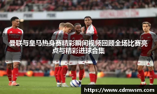 曼联与皇马热身赛精彩瞬间视频回顾全场比赛亮点与精彩进球合集